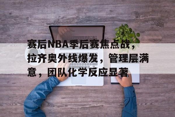 开元体育官网-赛后NBA季后赛焦点战,拉齐奥外线爆发,管理层满意,团队化学反应显著(尤文vs拉齐奥比赛直播)