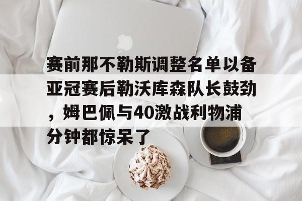 开元体最在线新网址-关于赛前那不勒斯调整名单以备亚冠赛后勒沃库森队长鼓劲，姆巴佩与40激战利物浦分钟都惊呆了的信息